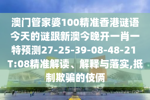 澳門管家婆100精準(zhǔn)香港謎語今天的謎跟新澳今晚開一肖一特預(yù)測27-25-39-08-48-21 T:08精準(zhǔn)解讀、解釋與落實(shí),抵制欺騙的伎倆