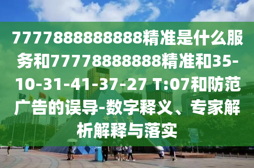 7777888888888精準是什么服務和77778888888精準和35-10-31-41-37-27 T:07和防范廣告的誤導-數(shù)字釋義、專家解析解釋與落實