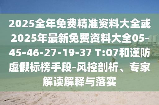 2025全年免費(fèi)精準(zhǔn)資料大全或2025年最新免費(fèi)資料大全05-45-46-27-19-37 T:07和謹(jǐn)防虛假標(biāo)榜手段-風(fēng)控剖析、專家解讀解釋與落實(shí)