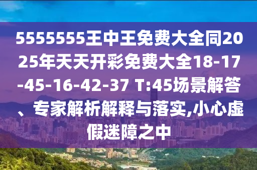 5555555王中王免費(fèi)大全同2025年天天開(kāi)彩免費(fèi)大全18-17-45-16-42-37 T:45場(chǎng)景解答、專(zhuān)家解析解釋與落實(shí),小心虛假迷障之中