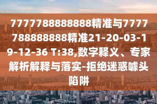 7777788888888精準與7777788888888精準21-20-03-19-12-36 T:38,數(shù)字釋義、專家解析解釋與落實-拒絕迷惑噱頭陷阱