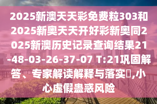 2025新澳天天彩免費粒303和2025新奧天天開好彩新奧同2025新澳歷史記錄查詢結(jié)果21-48-03-26-37-07 T:21鞏固解答、專家解讀解釋與落實?,小心虛假蠱惑風(fēng)險