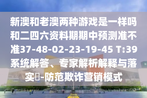 新澳和老澳兩種游戲是一樣嗎和二四六資料期期中預測準不準37-48-02-23-19-45 T:39系統(tǒng)解答、專家解析解釋與落實?-防范欺詐營銷模式