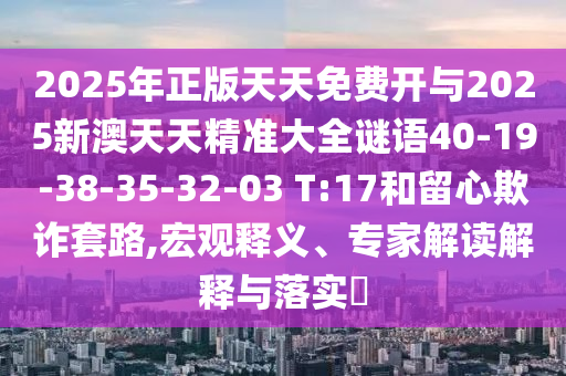2025年正版天天免費開與2025新澳天天精準大全謎語40-19-38-35-32-03 T:17和留心欺詐套路,宏觀釋義、專家解讀解釋與落實?