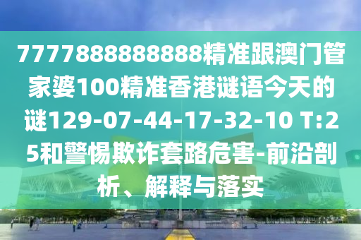 7777888888888精準(zhǔn)跟澳門管家婆100精準(zhǔn)香港謎語(yǔ)今天的謎129-07-44-17-32-10 T:25和警惕欺詐套路危害-前沿剖析、解釋與落實(shí)
