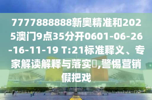 7777888888新奧精準(zhǔn)和2025澳門9點(diǎn)35分開0601-06-26-16-11-19 T:21標(biāo)準(zhǔn)釋義、專家解讀解釋與落實(shí)?,警惕營銷假把戲