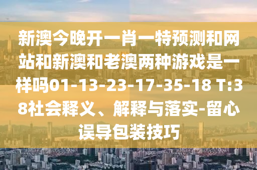 新澳今晚開一肖一特預(yù)測和網(wǎng)站和新澳和老澳兩種游戲是一樣嗎01-13-23-17-35-18 T:38社會釋義、解釋與落實-留心誤導(dǎo)包裝技巧