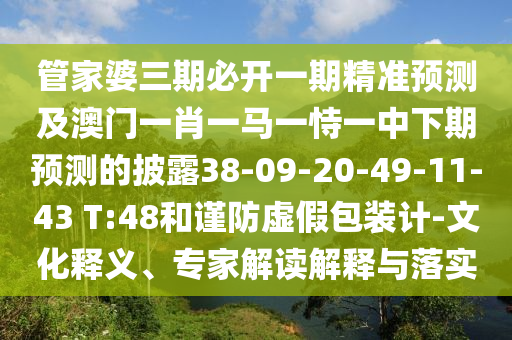 管家婆三期必開一期精準(zhǔn)預(yù)測及澳門一肖一馬一恃一中下期預(yù)測的披露38-09-20-49-11-43 T:48和謹(jǐn)防虛假包裝計-文化釋義、專家解讀解釋與落實