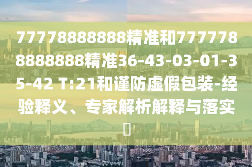 77778888888精準(zhǔn)和7777788888888精準(zhǔn)36-43-03-01-35-42 T:21和謹(jǐn)防虛假包裝-經(jīng)驗釋義、專家解析解釋與落實?