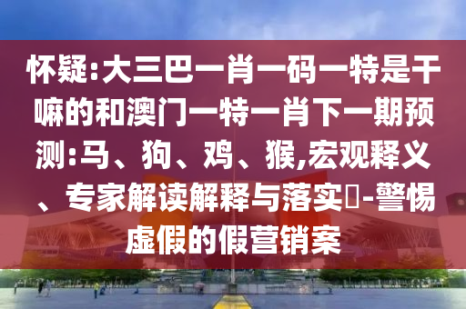 懷疑:大三巴一肖一碼一特是干嘛的和澳門一特一肖下一期預(yù)測:馬、狗、雞、猴,宏觀釋義、專家解讀解釋與落實?-警惕虛假的假營銷案