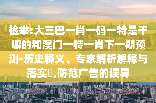檢舉:大三巴一肖一碼一特是干嘛的和澳門一特一肖下一期預(yù)測-歷史釋義、專家解析解釋與落實(shí)?,防范廣告的誤導(dǎo)