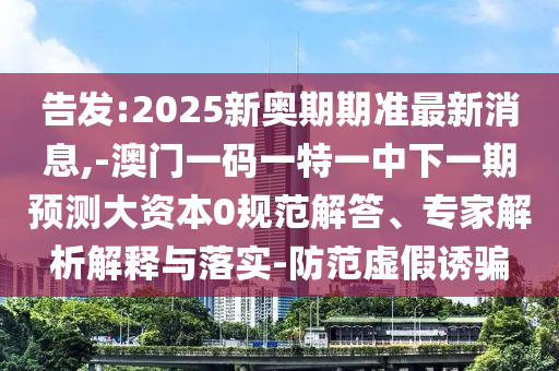 告發(fā):2025新奧期期準(zhǔn)最新消息,-澳門一碼一特一中下一期預(yù)測大資本0規(guī)范解答、專家解析解釋與落實(shí)-防范虛假誘騙