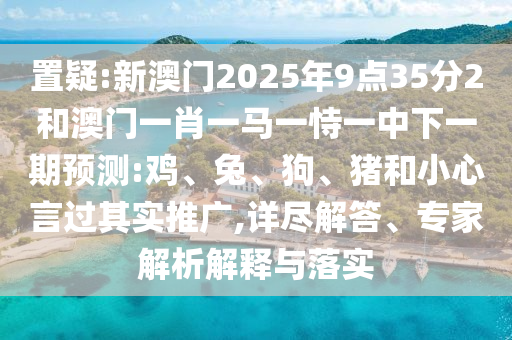 置疑:新澳門2025年9點35分2和澳門一肖一馬一恃一中下一期預測:雞、兔、狗、豬和小心言過其實推廣,詳盡解答、專家解析解釋與落實