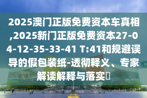 2025澳門正版免費(fèi)資本車真相,2025新門正版免費(fèi)資本27-04-12-35-33-41 T:41和規(guī)避誤導(dǎo)的假包裝紙-透徹釋義、專家解讀解釋與落實(shí)?