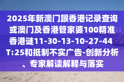 2025年新澳門跟香港記錄查詢或澳門及香港管家婆100精準(zhǔn)香港謎11-30-13-10-27-44 T:25和抵制不實(shí)廣告-創(chuàng)新分析、專家解讀解釋與落實(shí)