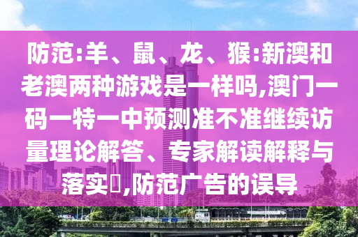 防范:羊、鼠、龍、猴:新澳和老澳兩種游戲是一樣嗎,澳門一碼一特一中預(yù)測(cè)準(zhǔn)不準(zhǔn)繼續(xù)訪量理論解答、專家解讀解釋與落實(shí)?,防范廣告的誤導(dǎo)