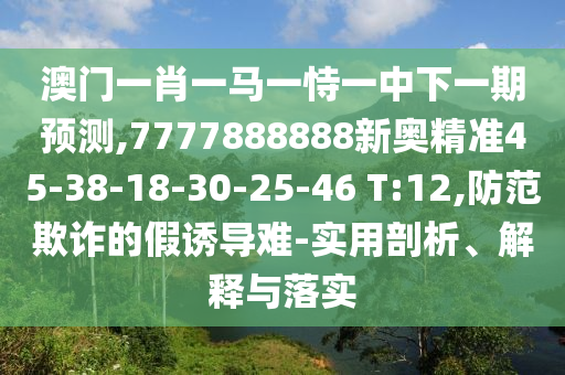 澳門一肖一馬一恃一中下一期預(yù)測(cè),7777888888新奧精準(zhǔn)45-38-18-30-25-46 T:12,防范欺詐的假誘導(dǎo)難-實(shí)用剖析、解釋與落實(shí)