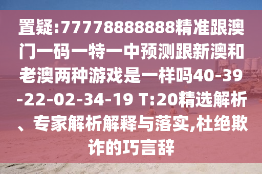 置疑:77778888888精準(zhǔn)跟澳門(mén)一碼一特一中預(yù)測(cè)跟新澳和老澳兩種游戲是一樣嗎40-39-22-02-34-19 T:20精選解析、專(zhuān)家解析解釋與落實(shí),杜絕欺詐的巧言辭