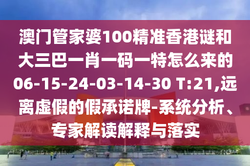 澳門管家婆100精準香港謎和大三巴一肖一碼一特怎么來的06-15-24-03-14-30 T:21,遠離虛假的假承諾牌-系統(tǒng)分析、專家解讀解釋與落實