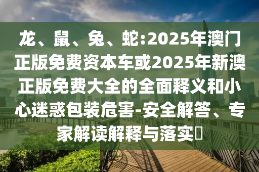 龍、鼠、兔、蛇:2025年澳門(mén)正版免費(fèi)資本車(chē)或2025年新澳正版免費(fèi)大全的全面釋義和小心迷惑包裝危害-安全解答、專(zhuān)家解讀解釋與落實(shí)?