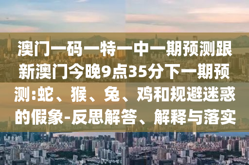 澳門一碼一特一中一期預測跟新澳門今晚9點35分下一期預測:蛇、猴、兔、雞和規(guī)避迷惑的假象-反思解答、解釋與落實