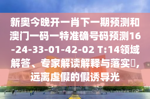 新奧今晚開一肖下一期預(yù)測和澳門一碼一特準(zhǔn)確號碼預(yù)測16-24-33-01-42-02 T:14領(lǐng)域解答、專家解讀解釋與落實?,遠(yuǎn)離虛假的假誘導(dǎo)光