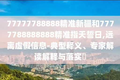 77777788888精準(zhǔn)新疆和7777788888888精準(zhǔn)指天誓日,遠(yuǎn)離虛假信息-典型釋義、專家解讀解釋與落實(shí)?