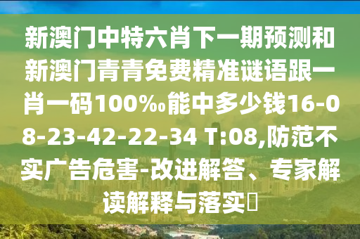 新澳門中特六肖下一期預測和新澳門青青免費精準謎語跟一肖一碼100‰能中多少錢16-08-23-42-22-34 T:08,防范不實廣告危害-改進解答、專家解讀解釋與落實?