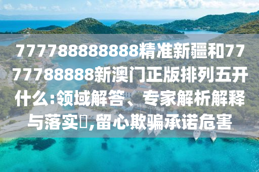 777788888888精準(zhǔn)新疆和7777788888新澳門正版排列五開(kāi)什么:領(lǐng)域解答、專家解析解釋與落實(shí)?,留心欺騙承諾危害