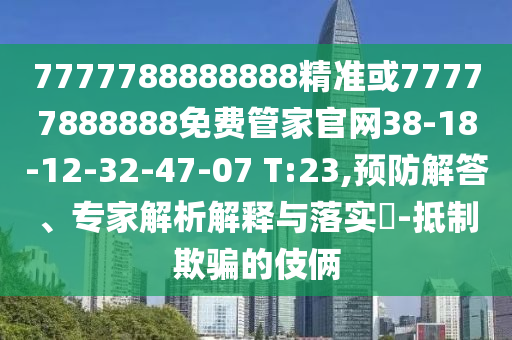 7777788888888精準(zhǔn)或77777888888免費管家官網(wǎng)38-18-12-32-47-07 T:23,預(yù)防解答、專家解析解釋與落實?-抵制欺騙的伎倆