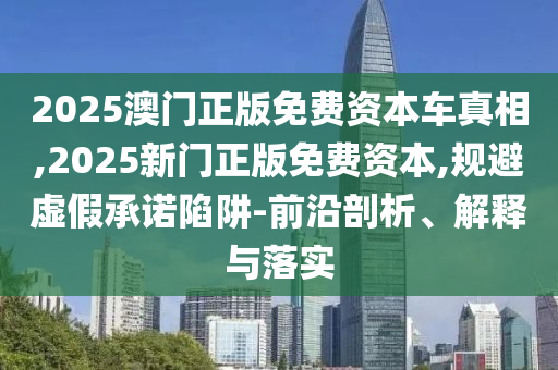 2025澳門正版免費(fèi)資本車真相,2025新門正版免費(fèi)資本,規(guī)避虛假承諾陷阱-前沿剖析、解釋與落實(shí)