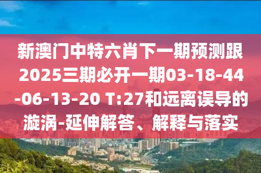 新澳門中特六肖下一期預(yù)測跟2025三期必開一期03-18-44-06-13-20 T:27和遠(yuǎn)離誤導(dǎo)的漩渦-延伸解答、解釋與落實(shí)