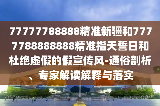 77777788888精準(zhǔn)新疆和7777788888888精準(zhǔn)指天誓日和杜絕虛假的假宣傳風(fēng)-通俗剖析、專家解讀解釋與落實(shí)