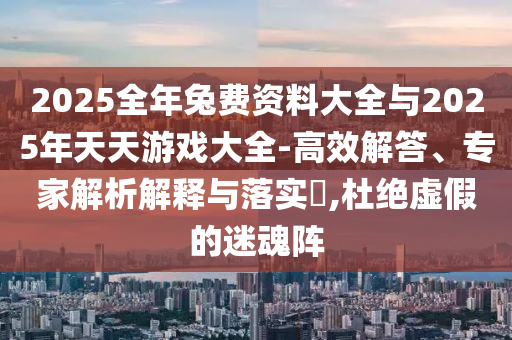 2025全年兔費(fèi)資料大全與2025年天天游戲大全-高效解答、專家解析解釋與落實(shí)?,杜絕虛假的迷魂陣