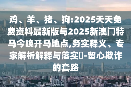 雞、羊、豬、狗:2025天天免費(fèi)資料最新版與2025新澳門特馬今晚開馬地點(diǎn),務(wù)實(shí)釋義、專家解析解釋與落實(shí)?-留心欺詐的套路