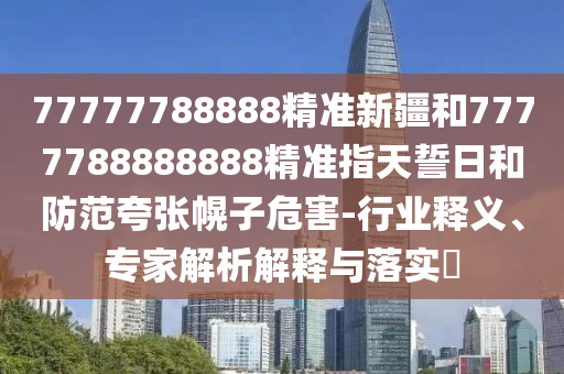 77777788888精準(zhǔn)新疆和7777788888888精準(zhǔn)指天誓日和防范夸張幌子危害-行業(yè)釋義、專家解析解釋與落實(shí)?