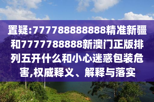 置疑:777788888888精準(zhǔn)新疆和7777788888新澳門正版排列五開(kāi)什么和小心迷惑包裝危害,權(quán)威釋義、解釋與落實(shí)