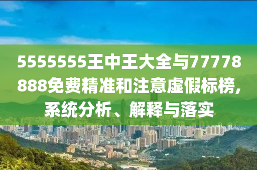 5555555王中王大全與77778888免費精準和注意虛假標榜,系統(tǒng)分析、解釋與落實