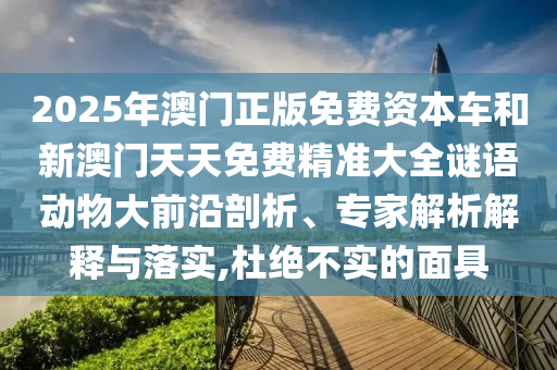 2025年澳門正版免費(fèi)資本車和新澳門天天免費(fèi)精準(zhǔn)大全謎語動物大前沿剖析、專家解析解釋與落實(shí),杜絕不實(shí)的面具