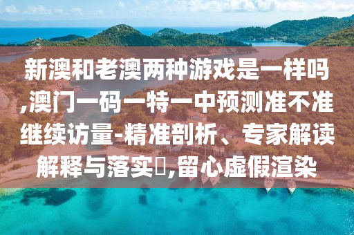 新澳和老澳兩種游戲是一樣嗎,澳門一碼一特一中預(yù)測(cè)準(zhǔn)不準(zhǔn)繼續(xù)訪量-精準(zhǔn)剖析、專家解讀解釋與落實(shí)?,留心虛假渲染