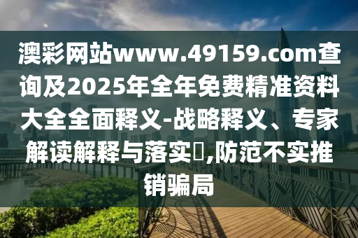 澳彩網(wǎng)站www.49159.соm查詢及2025年全年免費精準資料大全全面釋義-戰(zhàn)略釋義、專家解讀解釋與落實?,防范不實推銷騙局
