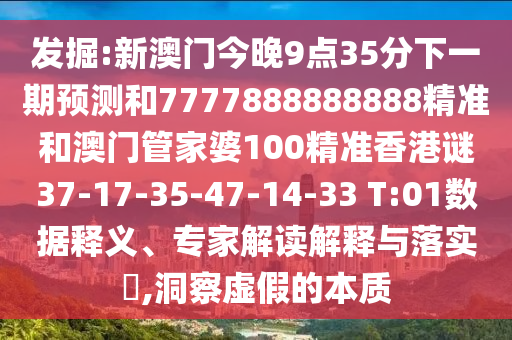 發(fā)掘:新澳門今晚9點35分下一期預(yù)測和7777888888888精準(zhǔn)和澳門管家婆100精準(zhǔn)香港謎37-17-35-47-14-33 T:01數(shù)據(jù)釋義、專家解讀解釋與落實?,洞察虛假的本質(zhì)