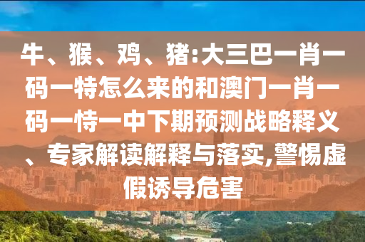 牛、猴、雞、豬:大三巴一肖一碼一特怎么來的和澳門一肖一碼一恃一中下期預(yù)測戰(zhàn)略釋義、專家解讀解釋與落實,警惕虛假誘導(dǎo)危害