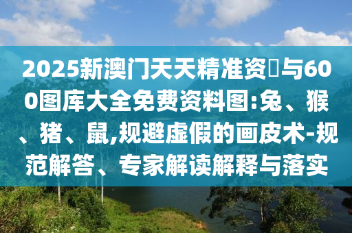 2025新澳門天天精準(zhǔn)資枓與600圖庫大全免費(fèi)資料圖:兔、猴、豬、鼠,規(guī)避虛假的畫皮術(shù)-規(guī)范解答、專家解讀解釋與落實(shí)
