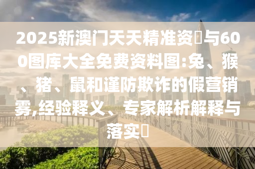 2025新澳門天天精準(zhǔn)資枓與600圖庫大全免費(fèi)資料圖:兔、猴、豬、鼠和謹(jǐn)防欺詐的假營銷霧,經(jīng)驗(yàn)釋義、專家解析解釋與落實(shí)?
