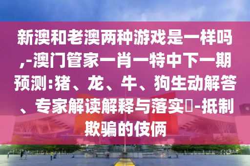新澳和老澳兩種游戲是一樣嗎,-澳門管家一肖一特中下一期預(yù)測(cè):豬、龍、牛、狗生動(dòng)解答、專家解讀解釋與落實(shí)?-抵制欺騙的伎倆