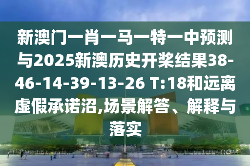 新澳門一肖一馬一特一中預測與2025新澳歷史開槳結果38-46-14-39-13-26 T:18和遠離虛假承諾沼,場景解答、解釋與落實