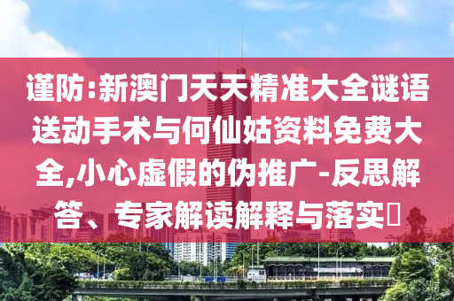 謹(jǐn)防:新澳門(mén)天天精準(zhǔn)大全謎語(yǔ)送動(dòng)手術(shù)與何仙姑資料免費(fèi)大全,小心虛假的偽推廣-反思解答、專(zhuān)家解讀解釋與落實(shí)?