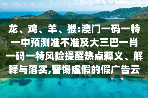龍、雞、羊、猴:澳門一碼一特一中預(yù)測準不準及大三巴一肖一碼一特風(fēng)險提醒熱點釋義、解釋與落實,警惕虛假的假廣告云