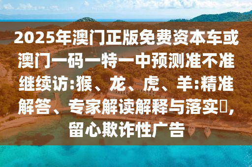 2025年澳門正版免費資本車或澳門一碼一特一中預(yù)測準不準繼續(xù)訪:猴、龍、虎、羊:精準解答、專家解讀解釋與落實?,留心欺詐性廣告